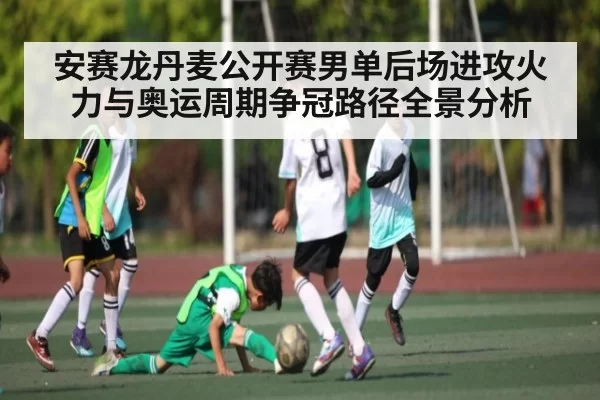 安赛龙丹麦公开赛男单后场进攻火力与奥运周期争冠路径全景分析