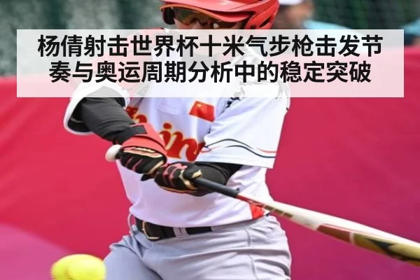 杨倩射击世界杯十米气步枪击发节奏与奥运周期分析中的稳定突破