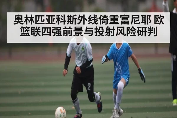 奥林匹亚科斯外线倚重富尼耶 欧篮联四强前景与投射风险研判
